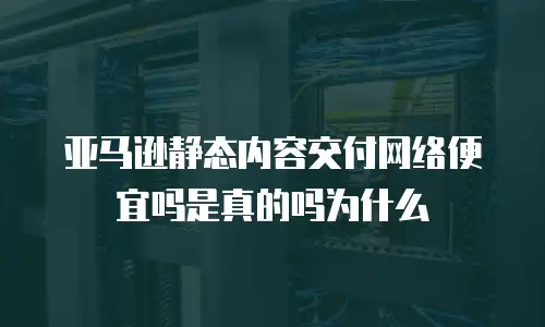 亚马逊静态内容交付网络便宜吗是真的吗为什么