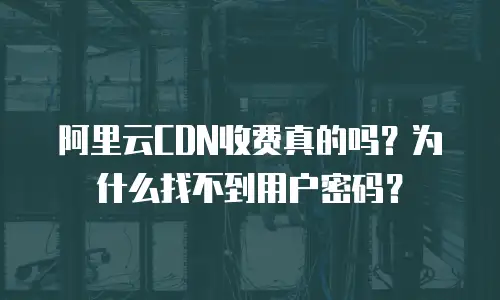 阿里云CDN收费真的吗？为什么找不到用户密码？