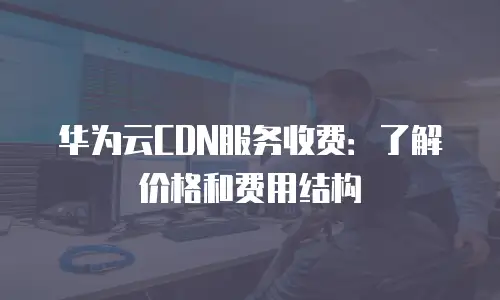 华为云CDN服务收费：了解价格和费用结构