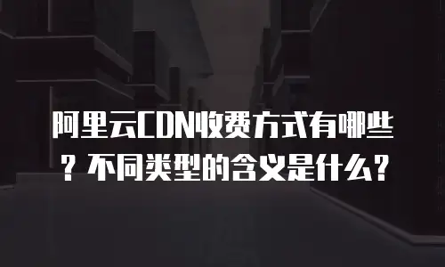 阿里云CDN收费方式有哪些？不同类型的含义是什么？