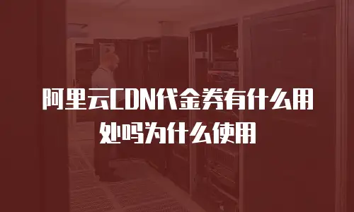 阿里云CDN代金券有什么用处吗为什么使用