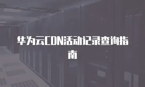 华为云CDN活动记录查询指南