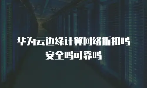 华为云边缘计算网络折扣吗安全吗可靠吗