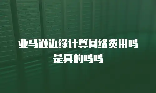 亚马逊边缘计算网络费用吗是真的吗吗