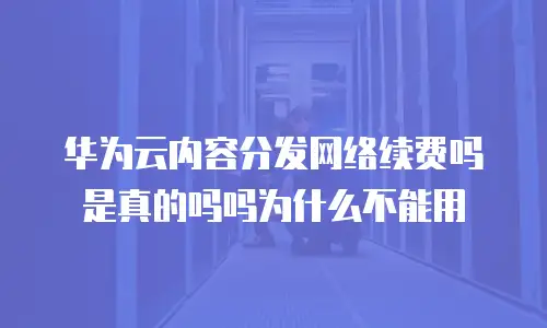 华为云内容分发网络续费吗是真的吗吗为什么不能用