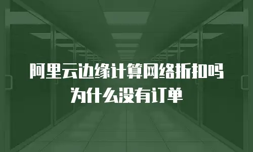 阿里云边缘计算网络折扣吗为什么没有订单