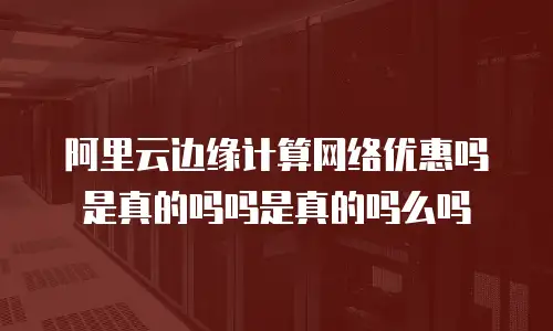 阿里云边缘计算网络优惠吗是真的吗吗是真的吗么吗