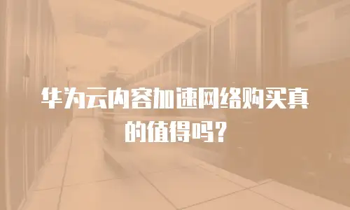 华为云内容加速网络购买真的值得吗？