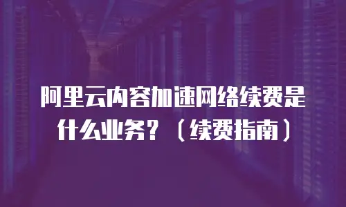 阿里云内容加速网络续费是什么业务？（续费指南）