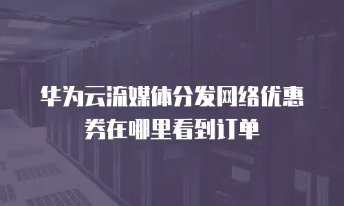 华为云流媒体分发网络优惠券在哪里看到订单