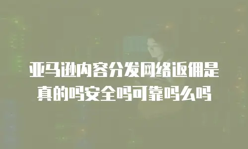 亚马逊内容分发网络返佣是真的吗安全吗可靠吗么吗