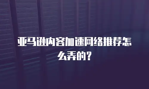 亚马逊内容加速网络推荐怎么弄的？