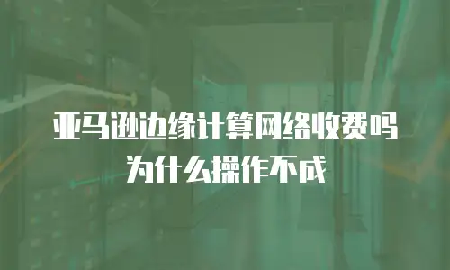 亚马逊边缘计算网络收费吗为什么操作不成