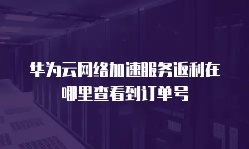 华为云网络加速服务返利在哪里查看到订单号