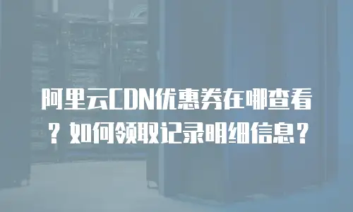 阿里云CDN优惠券在哪查看？如何领取记录明细信息？
