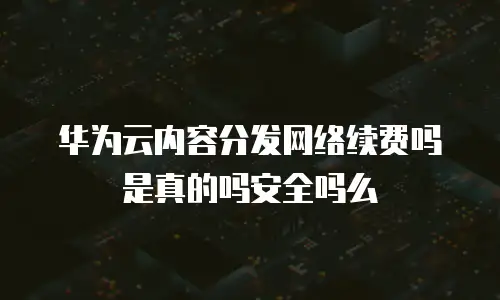 华为云内容分发网络续费吗是真的吗安全吗么