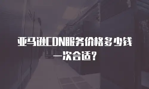 亚马逊CDN服务价格多少钱一次合适？