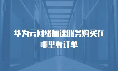 华为云网络加速服务购买在哪里看订单