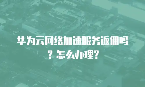 华为云网络加速服务返佣吗？怎么办理？