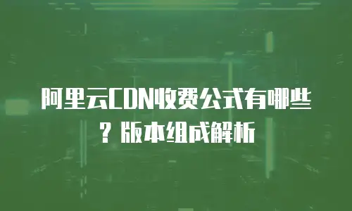 阿里云CDN收费公式有哪些？版本组成解析