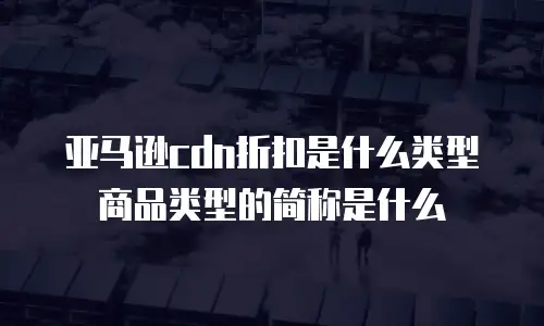 亚马逊cdn折扣是什么类型商品类型的简称是什么