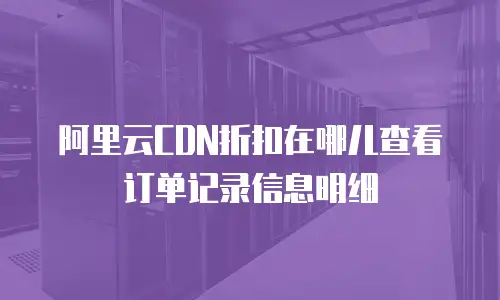 阿里云CDN折扣在哪儿查看订单记录信息明细