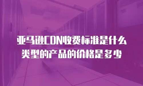 亚马逊CDN收费标准是什么类型的产品的价格是多少