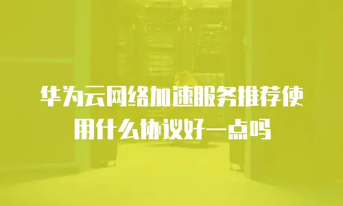 华为云网络加速服务推荐使用什么协议好一点吗