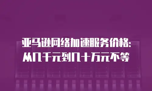 亚马逊网络加速服务价格：从几千元到几十万元不等