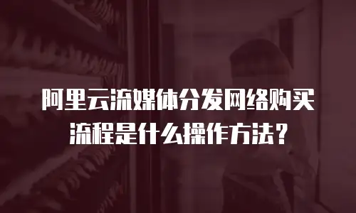 阿里云流媒体分发网络购买流程是什么操作方法？