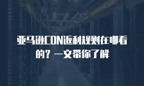 亚马逊CDN返利规则在哪看的？一文带你了解