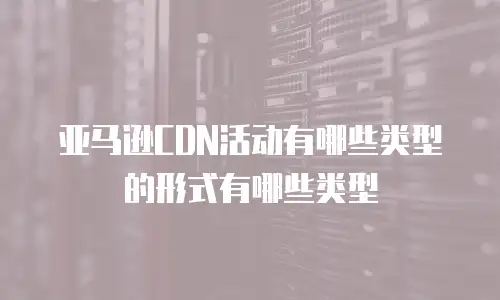 亚马逊CDN活动有哪些类型的形式有哪些类型
