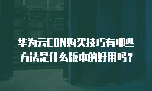 华为云CDN购买技巧有哪些方法是什么版本的好用吗？