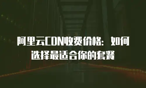 阿里云CDN收费价格：如何选择最适合你的套餐