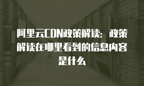 阿里云CDN政策解读：政策解读在哪里看到的信息内容是什么