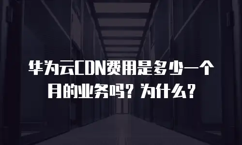 华为云CDN费用是多少一个月的业务吗？为什么？