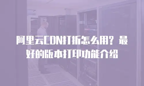 阿里云CDN打折怎么用? 最好的版本打印功能介绍