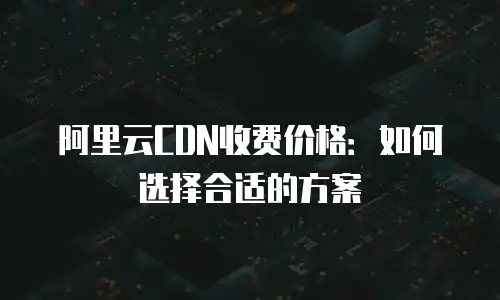 阿里云CDN收费价格：如何选择合适的方案