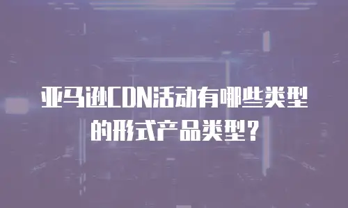 亚马逊CDN活动有哪些类型的形式产品类型？
