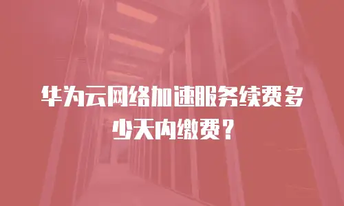 华为云网络加速服务续费多少天内缴费？