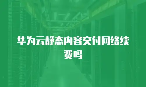 华为云静态内容交付网络续费吗