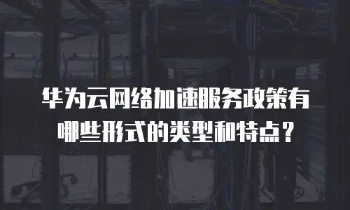 华为云网络加速服务政策有哪些形式的类型和特点？