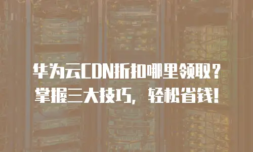 华为云CDN折扣哪里领取？掌握三大技巧，轻松省钱！