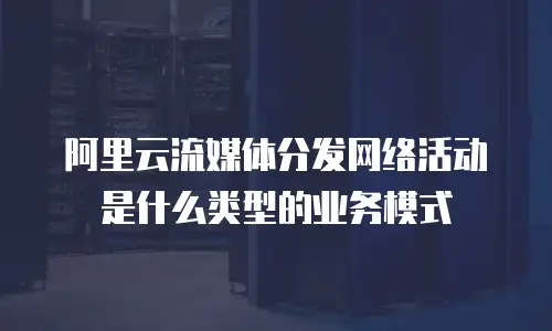 阿里云流媒体分发网络活动是什么类型的业务模式