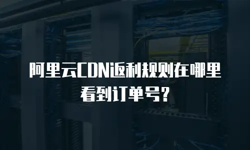 阿里云CDN返利规则在哪里看到订单号？
