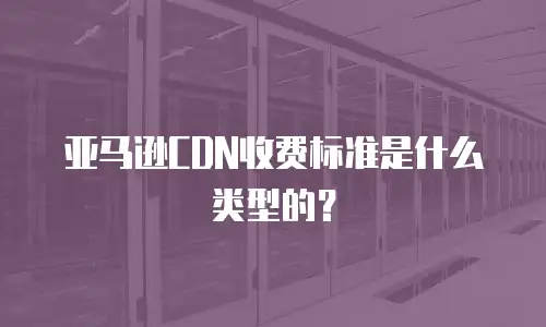 亚马逊CDN收费标准是什么类型的？
