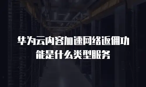 华为云内容加速网络返佣功能是什么类型服务