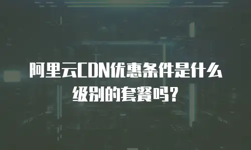 阿里云CDN优惠条件是什么级别的套餐吗？