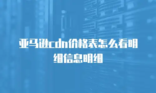 亚马逊cdn价格表怎么看明细信息明细