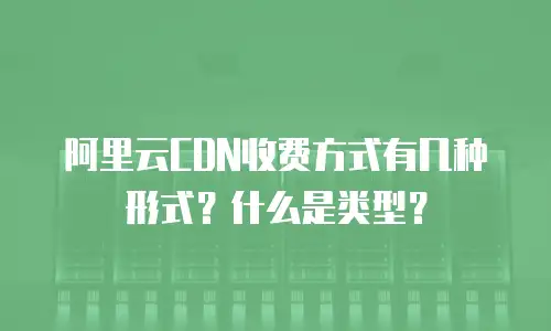 阿里云CDN收费方式有几种形式？什么是类型？